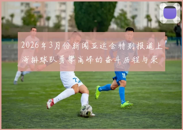 2026年3月份新闻亚运会特别报道上海排球队勇攀高峰的奋斗历程与荣耀时刻