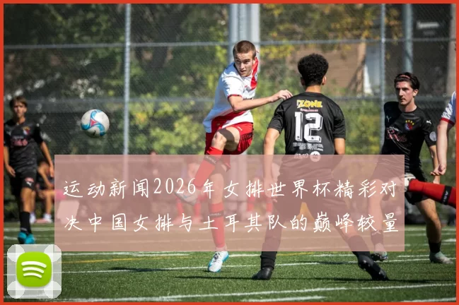 运动新闻2026年女排世界杯精彩对决中国女排与土耳其队的巅峰较量回顾