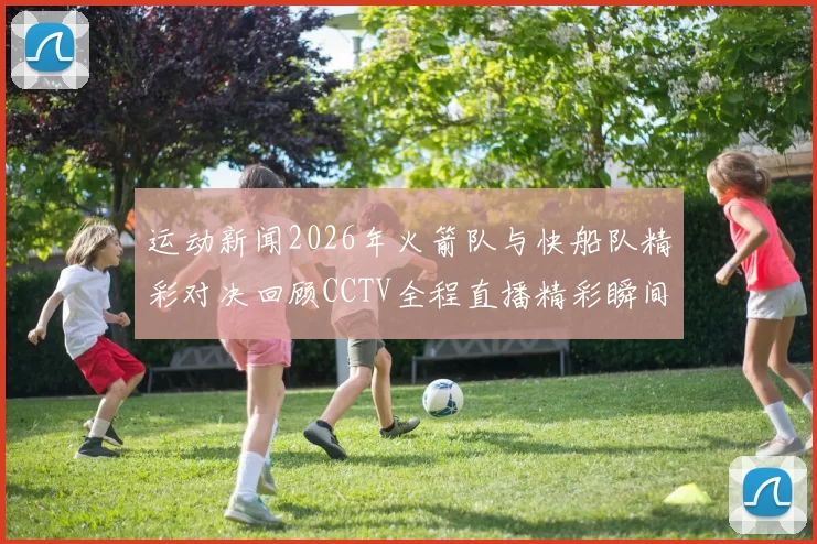 运动新闻2026年火箭队与快船队精彩对决回顾CCTV全程直播精彩瞬间分析