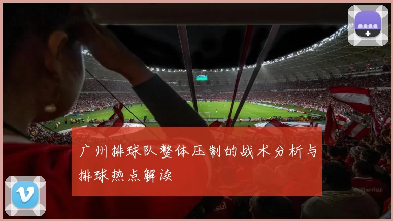 广州排球队整体压制的战术分析与排球热点解读